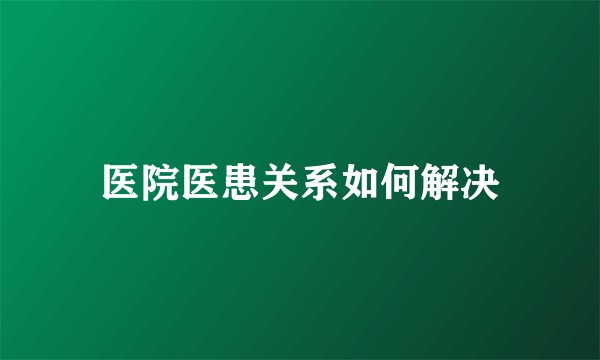 医院医患关系如何解决