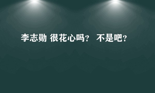 李志勋 很花心吗？ 不是吧？
