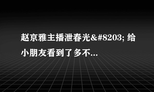 赵京雅主播泄春光 给小朋友看到了多不好呀 - 飞外网