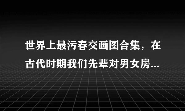 世界上最污春交画图合集，在古代时期我们先辈对男女房中术的研究是有着非常深的见解-飞外网