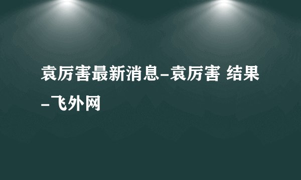 袁厉害最新消息-袁厉害 结果-飞外网