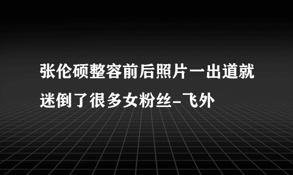 张伦硕整容前后照片一出道就迷倒了很多女粉丝-飞外