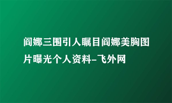 阎娜三围引人瞩目阎娜美胸图片曝光个人资料-飞外网