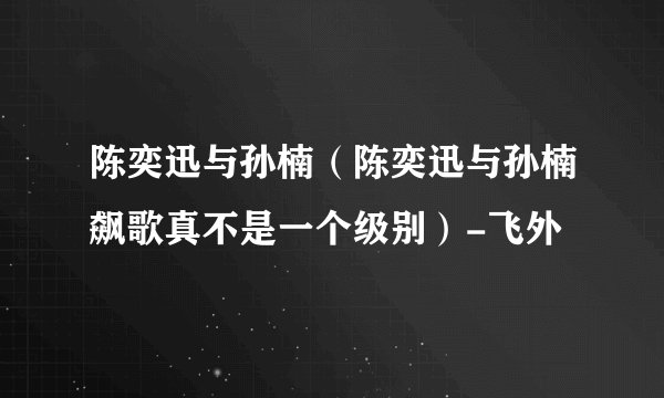 陈奕迅与孙楠（陈奕迅与孙楠飙歌真不是一个级别）-飞外