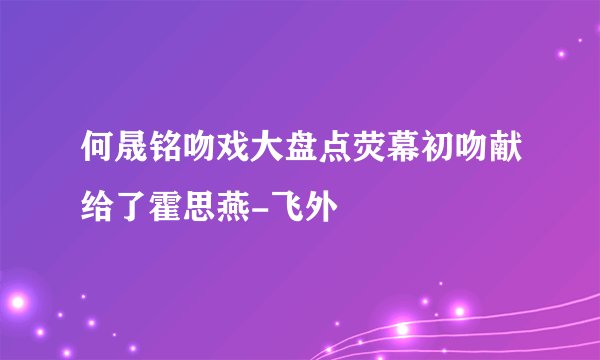 何晟铭吻戏大盘点荧幕初吻献给了霍思燕-飞外