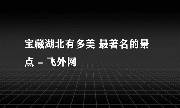 宝藏湖北有多美 最著名的景点 - 飞外网