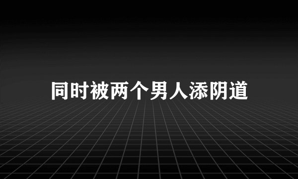 同时被两个男人添阴道