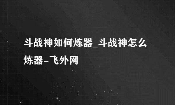 斗战神如何炼器_斗战神怎么炼器-飞外网