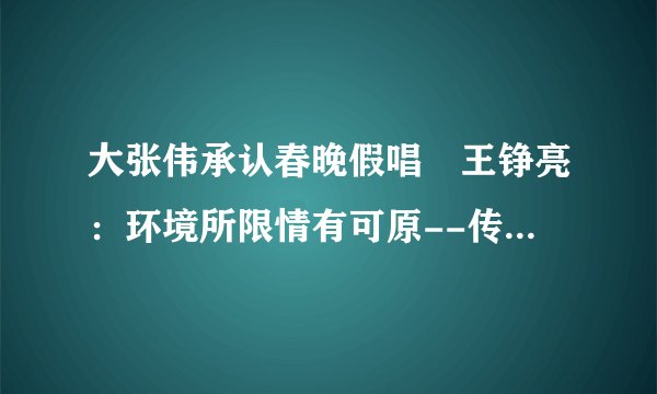 大张伟承认春晚假唱 王铮亮：环境所限情有可原--传媒--飞外