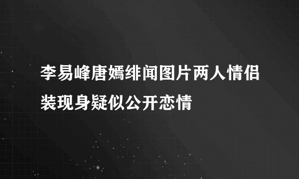 李易峰唐嫣绯闻图片两人情侣装现身疑似公开恋情