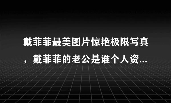 戴菲菲最美图片惊艳极限写真，戴菲菲的老公是谁个人资料_飞外网