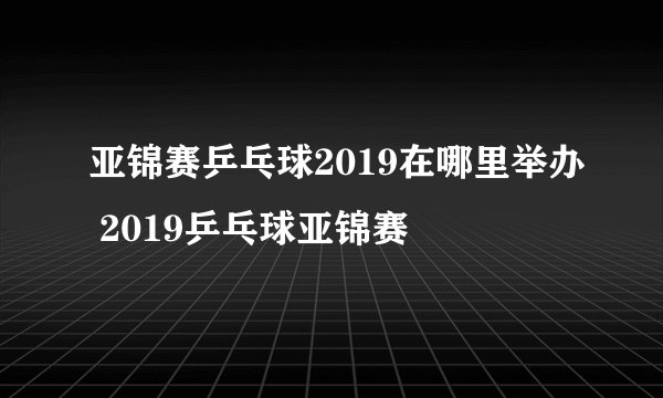 亚锦赛乒乓球2019在哪里举办 2019乒乓球亚锦赛