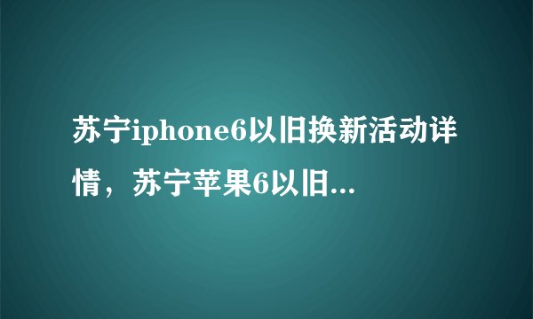 苏宁iphone6以旧换新活动详情，苏宁苹果6以旧换新流程？