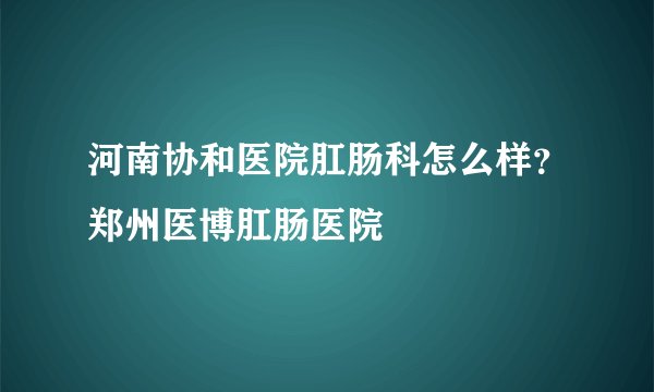 河南协和医院肛肠科怎么样？郑州医博肛肠医院