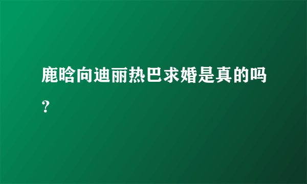 鹿晗向迪丽热巴求婚是真的吗？