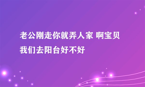 老公刚走你就弄人家 啊宝贝我们去阳台好不好