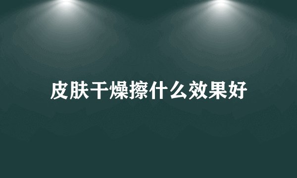 皮肤干燥擦什么效果好