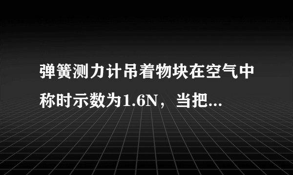 弹簧测力计吊着物块在空气中称时示数为1.6N，当把物块总体积的 1 2 浸入水中称时示数为0.6N，则物体受到的浮力为______N，物块的密度为______kg/m 3 ．