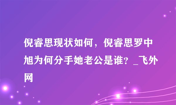 倪睿思现状如何，倪睿思罗中旭为何分手她老公是谁？_飞外网