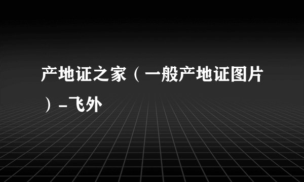 产地证之家（一般产地证图片）-飞外
