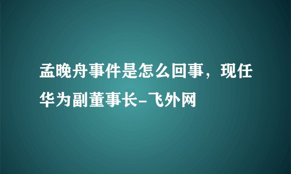 孟晚舟事件是怎么回事,现任华为副董事长-飞外网