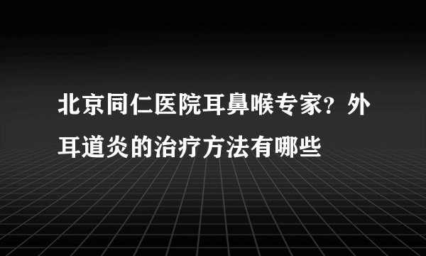 北京同仁医院耳鼻喉专家？外耳道炎的治疗方法有哪些
