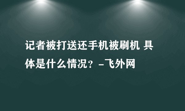 记者被打送还手机被刷机 具体是什么情况？-飞外网