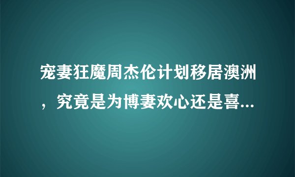 宠妻狂魔周杰伦计划移居澳洲，究竟是为博妻欢心还是喜欢澳洲？
