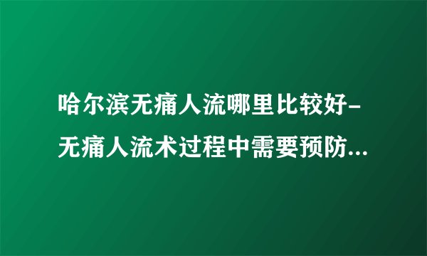 哈尔滨无痛人流哪里比较好-无痛人流术过程中需要预防哪些以意外