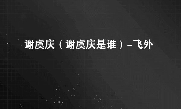 谢虞庆（谢虞庆是谁）-飞外