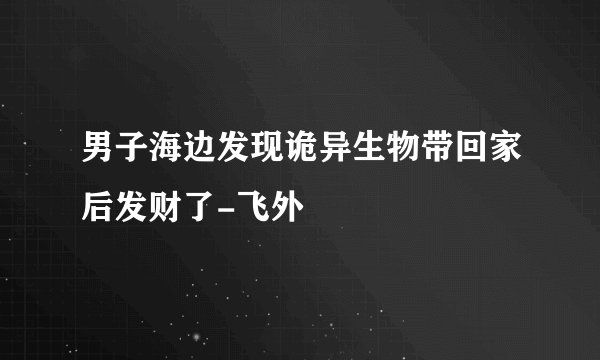 男子海边发现诡异生物带回家后发财了-飞外
