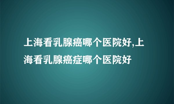 上海看乳腺癌哪个医院好,上海看乳腺癌症哪个医院好