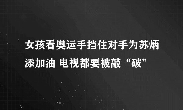 女孩看奥运手挡住对手为苏炳添加油 电视都要被敲“破”