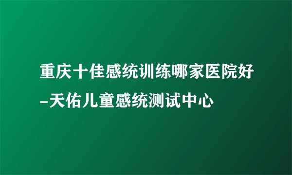 重庆十佳感统训练哪家医院好-天佑儿童感统测试中心