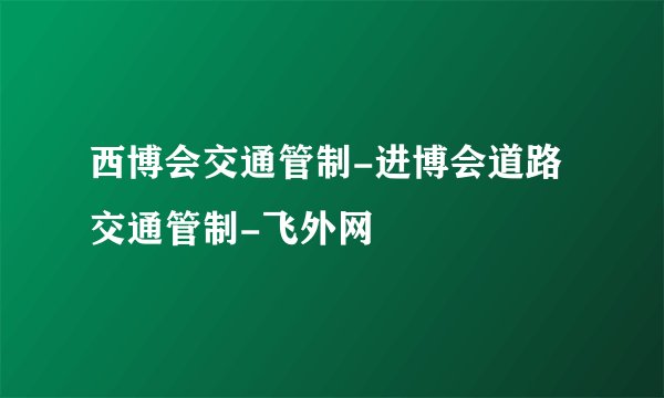 西博会交通管制-进博会道路交通管制-飞外网