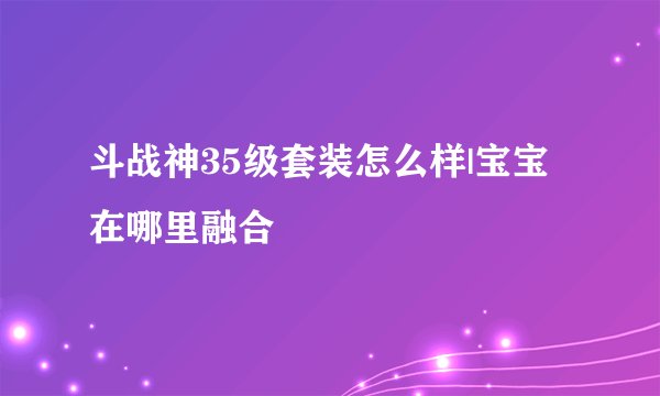 斗战神35级套装怎么样|宝宝在哪里融合