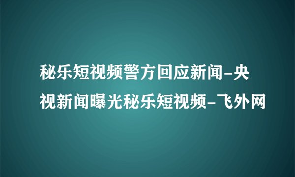 秘乐短视频警方回应新闻-央视新闻曝光秘乐短视频-飞外网