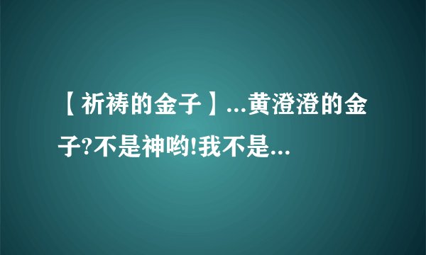 【祈祷的金子】...黄澄澄的金子?不是神哟!我不是徒然向它祈祷它...