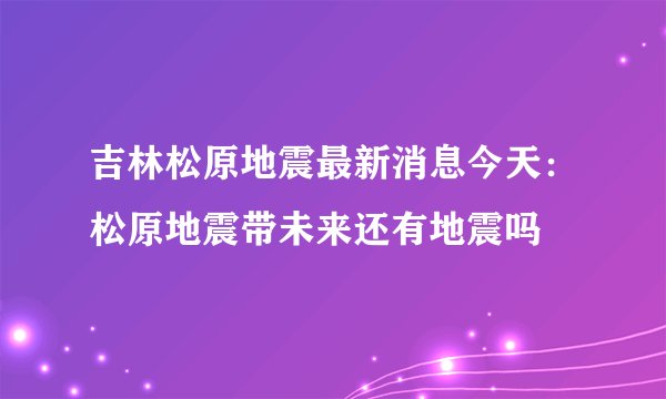 吉林松原地震最新消息今天：松原地震带未来还有地震吗
