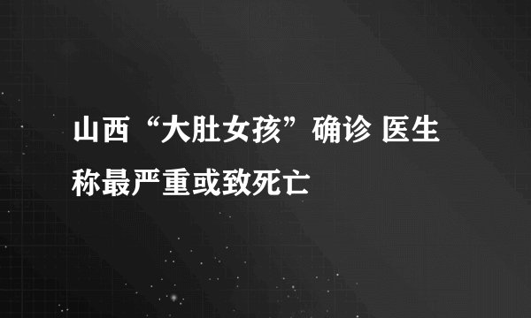 山西“大肚女孩”确诊 医生称最严重或致死亡