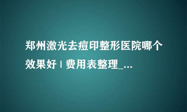 郑州激光去痘印整形医院哪个效果好 | 费用表整理_痘印不知道用什么药可以去掉？
