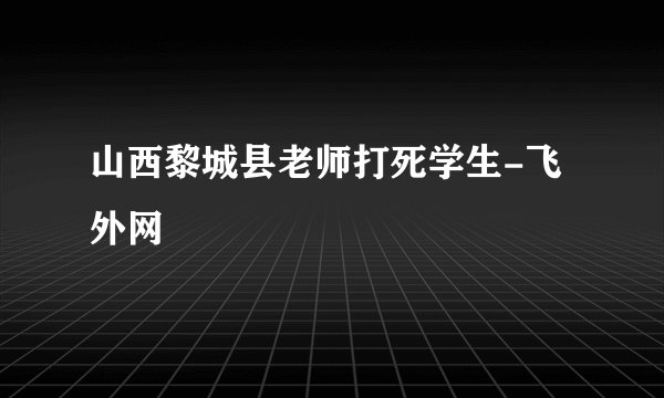 山西黎城县老师打死学生-飞外网