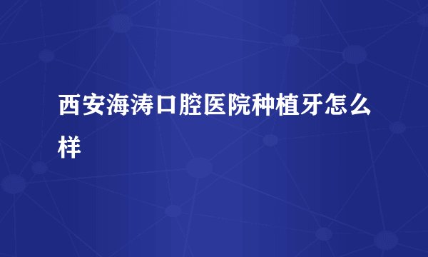 西安海涛口腔医院种植牙怎么样