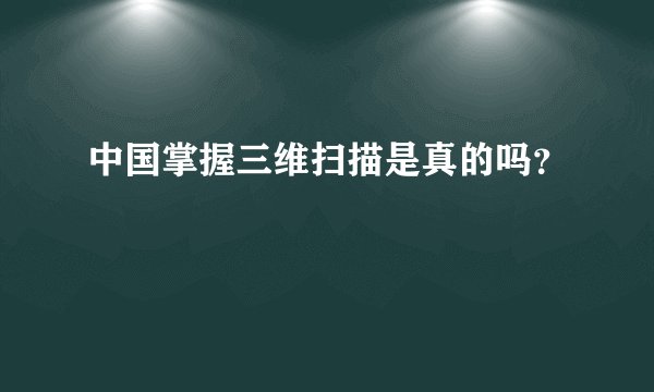 中国掌握三维扫描是真的吗？