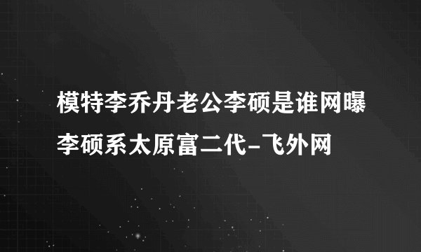 模特李乔丹老公李硕是谁网曝李硕系太原富二代-飞外网