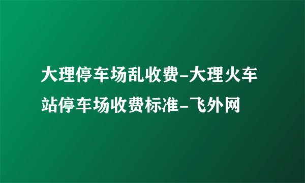 大理停车场乱收费-大理火车站停车场收费标准-飞外网