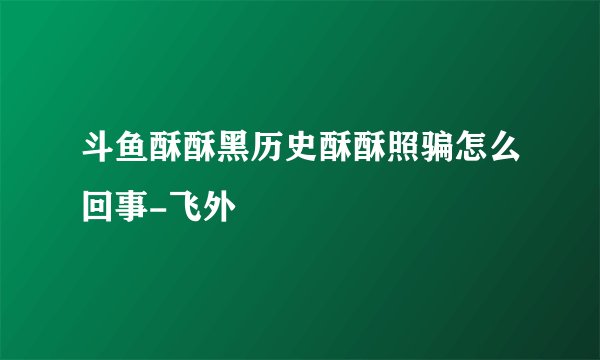 斗鱼酥酥黑历史酥酥照骗怎么回事-飞外