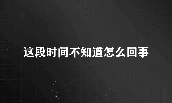 这段时间不知道怎么回事