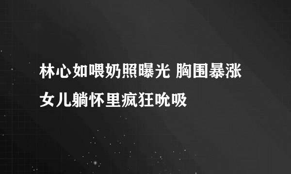 林心如喂奶照曝光 胸围暴涨女儿躺怀里疯狂吮吸