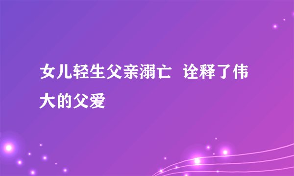 女儿轻生父亲溺亡  诠释了伟大的父爱